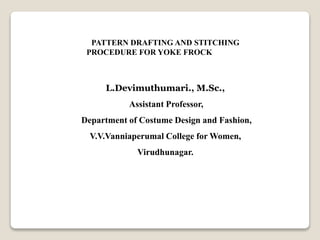 L.Devimuthumari., M.Sc.,
Assistant Professor,
Department of Costume Design and Fashion,
V.V.Vanniaperumal College for Women,
Virudhunagar.
PATTERN DRAFTING AND STITCHING
PROCEDURE FOR YOKE FROCK
 