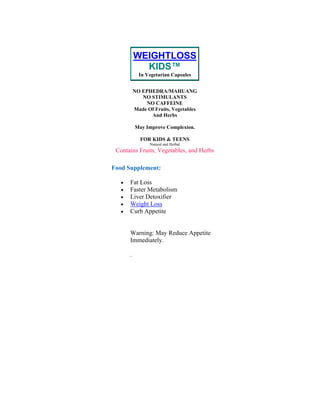 WEIGHTLOSS
KIDS™
In Vegetarian Capsules
NO EPHEDRA/MAHUANG
NO STIMULANTS
NO CAFFEINE
Made Of Fruits, Vegetables
And Herbs
May Improve Complexion.
FOR KIDS & TEENS
Natural and Herbal
Contains Fruits, Vegetables, and Herbs
Food Supplement:
• Fat Loss
• Faster Metabolism
• Liver Detoxifier
• Weight Loss
• Curb Appetite
Warning: May Reduce Appetite
Immediately.
.
 
