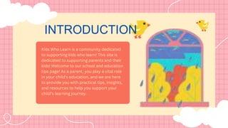 INTRODUCTION
Kids Who Learn is a community dedicated
to supporting kids who learn! This site is
dedicated to supporting parents and their
kids! Welcome to our school and education
tips page! As a parent, you play a vital role
in your child’s education, and we are here
to provide you with practical tips, insights,
and resources to help you support your
child’s learning journey.
 