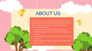 ABOUT US
Kids Who Learn was created to help support parents in
helping kids learn! This blog will help parents navigate
various educational systems including, traditional
school and homeschool.
• Help parents navigate the educational system
• Provide resources for parents homeschooling their
children
• Demonstrate the most effective strategies that help
kids learn
• Review and share the best educational products on
the market
 