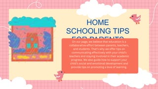 HOME
SCHOOLING TIPS
FOR PARENTS
On our page, we believe that education is a
collaborative effort between parents, teachers,
and students. That’s why we offer tips on
communicating effectively with your child’s
teachers and staying involved in their academic
progress. We also guide how to support your
child’s social and emotional development and
provide tips on promoting a love of learning.
 