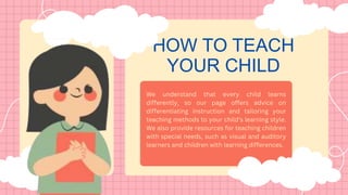 HOW TO TEACH
YOUR CHILD
We understand that every child learns
differently, so our page offers advice on
differentiating instruction and tailoring your
teaching methods to your child’s learning style.
We also provide resources for teaching children
with special needs, such as visual and auditory
learners and children with learning differences.
 