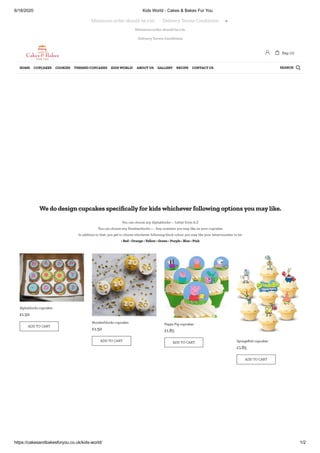 6/18/2020 Kids World - Cakes & Bakes For You
https://cakesandbakesforyou.co.uk/kids-world/ 1/2
Minimum order should be £10.
Delivery Terms Conditions
We do design cupcakes speci cally for kids whichever following options you may like.
You can choose any Alphablocks— Letter from A-Z
You can choose any Numberblocks—- Any numbers you may like on your cupcakes
In addition to that, you get to choose whichever following block colour you may like your letter/number to be:
• Red • Orange • Yellow • Green • Purple • Blue • Pink
Alphablocks cupcakes
£1.50
ADD TO CART
Numberblocks cupcakes
£1.50
ADD TO CART
Peppa Pig cupcakes
£1.85
ADD TO CART SpongeBob cupcakes
£1.85
ADD TO CART
Minimum order should be £10.       Delivery Terms Conditions 
 Bag: (0)
SEARCHHOME CUPCAKES COOKIES THEMED CUPCAKES KIDS WORLD! ABOUT US GALLERY RECIPE CONTACT US 
 
