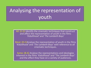 Analysing the representation of youth All: (E-D) Identify the cinematic techniques that construct and affect the representation of youth in the films ‘Kidulthood’ and ‘The Lambeth Boys’   Most: (D-C)Analyse the representation of youth in the films ‘Kidulthood’ and ‘The Lambeth Boys’ with reference to all cinematic techniques.   Some: (B-A) Analyse the representations and ideologies inherent in the films ‘Kidulthood’ and ‘The Lambeth Boys’ and the effect they have on a variety of audiences. 