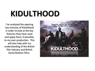 KIDULTHOOD I’ve analysed the opening two minutes of Kidulthood in order to look at the key features they have used and apply them, if possible, to my own production.  This will also help with my understanding of the British film industry and British Social Realism films.  