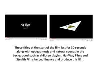 These titles at the start of the film last for 30 seconds along with upbeat music and natural sounds in the background such as children playing. HanWay Films and Stealth Films helped finance and produce this film. 