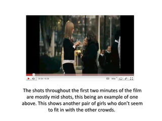 The shots throughout the first two minutes of the film are mostly mid shots, this being an example of one above. This shows another pair of girls who don’t seem to fit in with the other crowds.  
