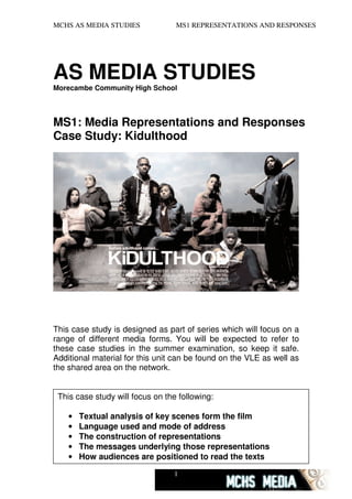 MCHS AS MEDIA STUDIES             MS1 REPRESENTATIONS AND RESPONSES




AS MEDIA STUDIES
Morecambe Community High School




MS1: Media Representations and Responses
Case Study: Kidulthood




This case study is designed as part of series which will focus on a
range of different media forms. You will be expected to refer to
these case studies in the summer examination, so keep it safe.
Additional material for this unit can be found on the VLE as well as
the shared area on the network.


 This case study will focus on the following:

    •   Textual analysis of key scenes form the film
    •   Language used and mode of address
    •   The construction of representations
    •   The messages underlying those representations
    •   How audiences are positioned to read the texts

                                 1
 