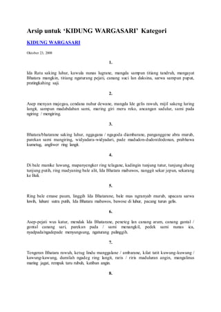 Arsip untuk ‘KIDUNG WARGASARI’ Kategori
KIDUNG WARGASARI
Oktober 23, 2008
1.
Ida Ratu saking luhur, kawula nunas lugrane, mangda sampun titiang tandruh, mangayat
Bhatara mangkin, titiang ngaturang pejati, canang suci lan daksina, sarwa sampun puput,
pratingkahing saji.
2.
Asep menyan majegau, cendana nuhur dewane, mangda Ide gelis rawuh, mijil sakeng luring
langit, sampun madabdaban sami, maring giri meru reko, ancangan sadulur, sami pada
ngiring / mengiring.
3.
Bhatara/bhatarane saking luhur, nggagana / ngagoda diambarane, panganggene abra murub,
parekan sami mangiring, widyadara-widyadari, pade madudon-dudon/dodonan, prabhawa
kumetug, angliwer ring langit.
4.
Di bale manike luwung, mapanyengker ring telagane, kadingin tunjung tutur, tunjung abang
tunjung putih, ring madyaning bale alit, Ida Bhatara mabawos, nanggit sekar jepun, sekarang
ke Bali.
5.
Ring bale emase paum, linggih Ida Bhatarane, bale mas ngranyab murub, upacara sarwa
luwih, luhure sutra putih, Ida Bhatara mabawos, bawose di luhur, pacang turun gelis.
6.
Asep-pejati wus katur, mendak Ida Bhatarane, peneteg lan canang arum, canang gantal /
gontal canang sari, parekan pada / sami menangkil, pedek sami nunas ica,
nyadpada/ngadepade menyungsung, ngaturang palinggih.
7.
Tengeran Bhatara rawuh, ketug lindu manggalane / ambarane, kilat tatit kuwung-kuwung /
kawung-kawung, dumilah ngadeg ring langit, raris / riris maduluran angin, mangalinus
maring jagat, rempak taru rubuh, katiban angin.
8.
 