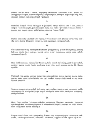 Bhatara makire tedun / rawuh, anglayang diambarane, bhusanane sarwa murub, tur
anunggang wyala pati, warnane angresing / angreseng hati, risampun prapti/prapta ring pura,
ancangan tumurun, natasang palinggih / pelinggih.
9.
Bhatarane sampun rawuh, malinggih di padapane, meteja kencana atut / anut, parekan
sampun / sami manangkil, para mancapara kulit, pada walen / prewelak pemaksan permas /
pramas, sami ngagem santun, pada / pacang ngaturang / ngatur bhakti.
10.
Bhatara arsa anulu, kidul kulon lor wetane, wireh sami asri anut, laluhure sarwa putih, ulap-
ulap sarwa kuning, lalangsene permas ijo, sami angulangun, sami pada becik.
11.
Unen-unene makuwug, mendag Ida Bhatarane, gong gambang gender lan angklung, guntang
kalawan seketi, tapel pajegan kapuji, saron semar pagulingan, ramya pada nabuh,
swaranganyih-anyih.
12.
Baris bedil mamucuk, mendak Ida Bhatarane, baris-tumbak baris tulup, gambuh parwa bali,
resijojor legong rangin, luwih sanghyang jaran reko, sami sampun rawuh, Ida Hyang
nyelehin.
13.
Malinggih ring gedong sampun, mungwing punika gedonge, gedong menyan gedong madu,
upacara sarwa ngrawit, dumilah ring pura suci, sinaiban pajeng robrob, tuwek payung pagut,
lalontek pangawin.
14.
Sasangga mwang umbul-umbul, akeh wong merca padane, padenye pada sumuyung, wrdda
anom agung alit, sami pada nyadya tangkil, sami pada nunas sweca, sami pada nyungsung,
sami pada bhakti.
15.
Ong / Oom awighna / awignam pakulun, mangarcana Bhatarane, mangayap / mangayat
ngaturang kukus, maduluran pangabhakti, miwah sahananing suci, mangda Ida sweca nonton,
turun saking luhur, kawula manangkil.
16.
Pangradanane kaluhur, maka pangundang dewane, asep menyan majegau, ambunnyane mrik
sumirit, candana pada masandi, mamendak Ida Bhatara, Anggena di luhur, ngaran tiga Cakti.
 