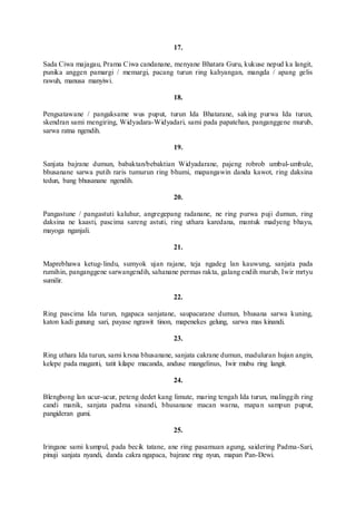 17.
Sada Ciwa majagau, Prama Ciwa candanane, menyane Bhatara Guru, kukuse nepud ka langit,
punika anggen pamargi / memargi, pacang turun ring kahyangan, mangda / apang gelis
rawuh, manusa manyiwi.
18.
Pengsatawane / pangaksame wus puput, turun Ida Bhatarane, saking purwa Ida turun,
skendran sami mengiring, Widyadara-Widyadari, sami pada papatehan, panganggene murub,
sarwa ratna ngendih.
19.
Sanjata bajrane dumun, babaktan/bebaktian Widyadarane, pajeng robrob umbul-umbule,
bhusanane sarwa putih raris tumurun ring bhumi, mapangawin danda kawot, ring daksina
tedun, bang bhusanane ngendih.
20.
Pangastune / pangastuti kaluhur, angregepang radanane, ne ring purwa puji dumun, ring
daksina ne kaasti, pascima sareng astuti, ring uthara karedana, mantuk madyeng bhayu,
mayoga nganjali.
21.
Maprebhawa ketug-lindu, sumyok ujan rajane, teja ngadeg lan kauwung, sanjata pada
rumihin, panganggene sarwangendih, sahanane permas rakta, galang endih murub, Iwir mrtyu
sumilir.
22.
Ring pascima Ida turun, ngapaca sanjatane, saupacarane dumun, bhusana sarwa kuning,
katon kadi gunung sari, payase ngrawit tinon, mapenekes gelung, sarwa mas kinandi.
23.
Ring uthara Ida turun, sami krsna bhusanane, sanjata cakrane dumun, maduluran hujan angin,
kelepe pada maganti, tatit kilape macanda, anduse mangelinus, Iwir mubu ring langit.
24.
Blengbong lan ucur-ucur, peteng dedet kang limute, maring tengah Ida turun, malinggih ring
candi manik, sanjata padma sinandi, bhusanane macan warna, mapan sampun puput,
pangideran gumi.
25.
Iringane sami kumpul, pada becik tatane, ane ring pasamuan agung, saidering Padma-Sari,
pinuji sanjata nyandi, danda cakra ngapaca, bajrane ring nyun, mapan Pan-Dewi.
 