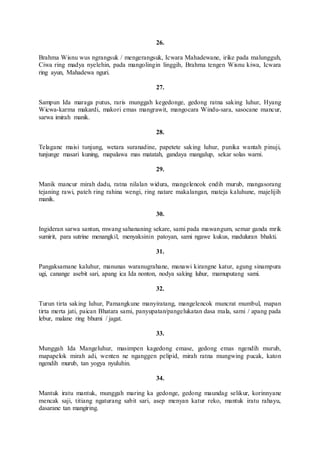 26.
Brahma Wisnu wus ngrangsuk / mengerangsuk, Icwara Mahadewane, irike pada malungguh,
Ciwa ring madya nyelehin, pada mangolingin linggih, Brahma tengen Wisnu kiwa, Icwara
ring ayun, Mahadewa nguri.
27.
Sampun Ida maraga putus, raris munggah kegedonge, gedong ratna saking luhur, Hyang
Wicwa-karma makardi, makori emas mangrawit, mangocara Windu-sara, sasocane mancur,
sarwa imirah manik.
28.
Telagane maisi tunjung, wetara suranadine, papetete saking luhur, punika wantah pinuji,
tunjunge masari kuning, mapalawa mas matatah, gandaya mangalup, sekar solas warni.
29.
Manik mancur mirah dadu, ratna nilalan widura, mangelencok endih murub, mangasorang
tejaning rawi, pateh ring rahina wengi, ring natare makalangan, mateja kaluhune, majelijih
manik.
30.
Ingideran sarwa santun, mwang sahananing sekare, sami pada mawangum, semar ganda mrik
sumirit, para sutrine menangkil, menyaksinin patoyan, sami ngawe kukus, maduluran bhakti.
31.
Pangaksamane kaluhur, manunas waranugrahane, manawi kirangne katur, agung sinampura
ugi, canange asebit sari, apang ica Ida nonton, nodya saking luhur, mamuputang sami.
32.
Turun tirta saking luhur, Pamangkune manyiratang, mangelencok muncrat mumbul, mapan
tirta merta jati, paican Bhatara sami, panyupatan/pangelukatan dasa mala, sami / apang pada
lebur, malane ring bhumi / jagat.
33.
Munggah Ida Mangeluhur, masimpen kagedong emase, gedong emas ngendih murub,
mapapelok mirah adi, wenten ne nganggen pelipid, mirah ratna mungwing pucak, katon
ngendih murub, tan yogya nyuluhin.
34.
Mantuk iratu mantuk, munggah maring ka gedonge, gedong maundag selikur, korinnyane
mencak saji, titiang ngaturang sabit sari, asep menyan katur reko, mantuk iratu rahayu,
dasarane tan mangiring.
 