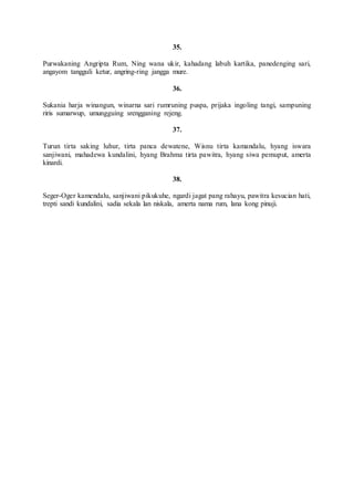 35.
Purwakaning Angripta Rum, Ning wana ukir, kahadang labuh kartika, panedenging sari,
angayom tangguli ketur, angring-ring jangga mure.
36.
Sukania harja winangun, winarna sari rumruning puspa, prijaka ingoling tangi, sampuning
riris sumarwup, umungguing srengganing rejeng.
37.
Turun tirta saking luhur, tirta panca dewatene, Wisnu tirta kamandalu, hyang iswara
sanjiwani, mahadewa kundalini, hyang Brahma tirta pawitra, hyang siwa pemuput, amerta
kinardi.
38.
Seger-Oger kamendalu, sanjiwani pikukuhe, ngardi jagat pang rahayu, pawitra kesucian hati,
trepti sandi kundalini, sadia sekala lan niskala, amerta nama rum, lana kong pinuji.
 