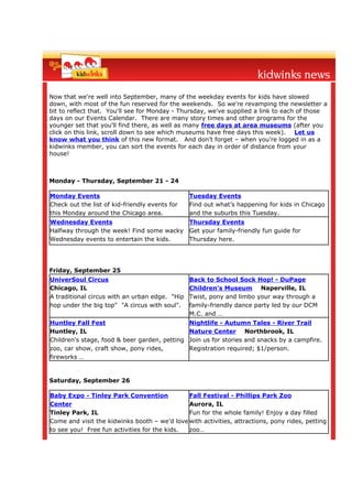 Now that we're well into September, many of the weekday events for kids have slowed
down, with most of the fun reserved for the weekends. So we're revamping the newsletter a
bit to reflect that. You'll see for Monday - Thursday, we've supplied a link to each of those
days on our Events Calendar. There are many story times and other programs for the
younger set that you'll find there, as well as many free days at area museums (after you
click on this link, scroll down to see which museums have free days this week). Let us
know what you think of this new format. And don’t forget – when you’re logged in as a
kidwinks member, you can sort the events for each day in order of distance from your
house!



Monday - Thursday, September 21 - 24

Monday Events                                   Tuesday Events
Check out the list of kid-friendly events for   Find out what’s happening for kids in Chicago
this Monday around the Chicago area.            and the suburbs this Tuesday.
Wednesday Events                                Thursday Events
Halfway through the week! Find some wacky       Get your family-friendly fun guide for
Wednesday events to entertain the kids.         Thursday here.




Friday, September 25
UniverSoul Circus                               Back to School Sock Hop! - DuPage
Chicago, IL                                     Children's Museum Naperville, IL
A traditional circus with an urban edge. "Hip   Twist, pony and limbo your way through a
hop under the big top" "A circus with soul".    family-friendly dance party led by our DCM
                                                M.C. and …
Huntley Fall Fest                               Nightlife - Autumn Tales - River Trail
Huntley, IL                                     Nature Center Northbrook, IL
Children's stage, food & beer garden, petting   Join us for stories and snacks by a campfire.
zoo, car show, craft show, pony rides,          Registration required; $1/person.
fireworks …


Saturday, September 26

Baby Expo - Tinley Park Convention            Fall Festival - Phillips Park Zoo
Center                                        Aurora, IL
Tinley Park, IL                               Fun for the whole family! Enjoy a day filled
Come and visit the kidwinks booth – we’d love with activities, attractions, pony rides, petting
to see you! Free fun activities for the kids. zoo…
 