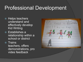 Professional DevelopmentHelps teachers understand and effectively develop Kid WritingEstablishes a relationship within a school or districtTrains teachers, offers demonstrations, provides feedback