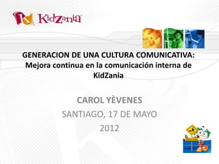 GENERACION DE UNA CULTURA COMUNICATIVA:
 Mejora continua en la comunicación interna de
                   KidZania

             CAROL YÈVENES
          SANTIAGO, 17 DE MAYO
                 2012
 