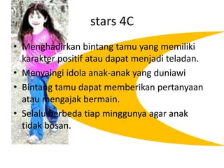 stars 4CMenghadirkanbintangtamu yang memilikikarakterpositifataudapatmenjaditeladan.Menyaingiidolaanak-anak yang duniawiBintangtamudapatmemberikanpertanyaanataumengajakbermain.Selaluberbedatiapminggunya agar anaktidakbosan.