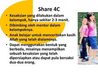 Share 4CKesaksian yang dilakukandalamkelompok, hanyasekitar 2-3 menit.Dibimbingoleh mentor dalamkelompoknya.Anakbelajaruntukmenceritakankasih Allah yang telahdialaminya.Dapatmenggunakanbentuk yang berbeda, misalnyamenampilkansebuahkesaksian yang telahdipersiapkanataudapat pula bersaksidua-duaorang.