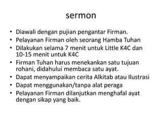 sermonDiawalidenganpujianpengantarFirman.PelayananFirmanolehseorangHambaTuhanDilakukanselama 7 menituntuk Little K4C dan 10-15 menituntuk K4CFirmanTuhanharusmenekankansatutujuanrohani, didahuluimembacasatuayat.DapatmenyampaikanceritaAlkitabatauIlustrasiDapatmenggunakan/tanpaalatperagaPelayananFirmandilanjutkanmenghafalayatdengansikap yang baik.