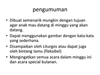 pengumumanDibuatsemenarikmungkindengantujuan agar anakmaudatangdiminggu yang akandatang.Dapatmenggunakangambardengankata-kata yang sederhana.DisampaikanolehLiturgosataudapatjugaolehbintangtamu (fleksibel)Mengingatkansemuaacaradalammingguinidanacara special bulanan.