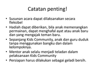 Catatanpenting!SusunanacaradapatdilaksanakansecarafleksibelHadiahdapatdiberikan, bilaanakmemenangkanpermainan, dapatmenghafalayatatauanakbarudan yang mengajaktemanbaru.Sepanjang Kids Community, anakdan guru duduktanpamenggunakanbangkudandalamkelompoknya.Mentor anakselalumenjaditeladandalampelaksanaan Kids CommunityPersiapanharusdilakukansebagaigeladibersih.