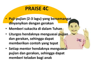 PRAISE 4CPuji-pujian (2-3 lagu) yang bersemangatdinyanyikandengangerakanMemberisukacitadidalamTuhanLiturgoshendaknyamenguasaipujiandangerakan, sehinggadapatmemberikancontoh yang tepatSetiap mentor hendaknyamenguasaipujiandangerakan, sehinggadapatmemberiteladanbagianak