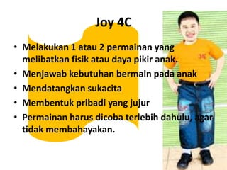 Joy 4CMelakukan 1 atau 2 permainan yang melibatkanfisikataudayapikiranak.MenjawabkebutuhanbermainpadaanakMendatangkansukacitaMembentukpribadi yang jujurPermainanharusdicobaterlebihdahulu, agar tidakmembahayakan.