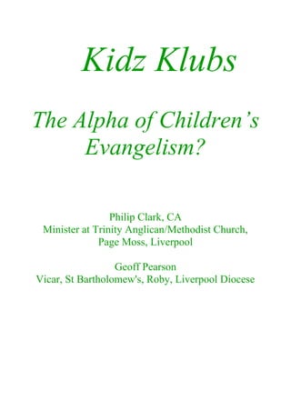 Kidz Klubs
The Alpha of Children’s
     Evangelism?

                 Philip Clark, CA
 Minister at Trinity Anglican/Methodist Church,
              Page Moss, Liverpool

                  Geoff Pearson
Vicar, St Bartholomew's, Roby, Liverpool Diocese
 