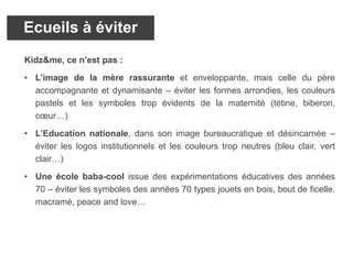 Kidz&me, ce n’est pas :
• L’image de la mère rassurante et enveloppante, mais celle du père
accompagnante et dynamisante – éviter les formes arrondies, les couleurs
pastels et les symboles trop évidents de la maternité (tétine, biberon,
cœur…)
• L’Education nationale, dans son image bureaucratique et désincarnée –
éviter les logos institutionnels et les couleurs trop neutres (bleu clair, vert
clair…)
• Une école baba-cool issue des expérimentations éducatives des années
70 – éviter les symboles des années 70 types jouets en bois, bout de ficelle,
macramé, peace and love…
Ecueils à éviter
 