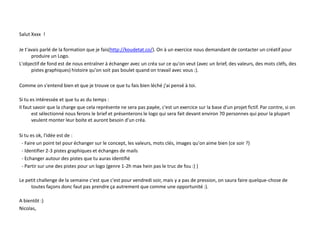 Salut Xxxx !
Je t'avais parlé de la formation que je fais(http://koudetat.co/). On à un exercice nous demandant de contacter un créatif pour
produire un Logo.
L'objectif de fond est de nous entraîner à échanger avec un créa sur ce qu'on veut (avec un brief, des valeurs, des mots cléfs, des
pistes graphiques) histoire qu'on soit pas boulet quand on travail avec vous :).
Comme on s'entend bien et que je trouve ce que tu fais bien léché j'ai pensé à toi.
Si tu es intéressée et que tu as du temps :
Il faut savoir que la charge que cela représente ne sera pas payée, c'est un exercice sur la base d'un projet fictif. Par contre, si on
est sélectionné nous ferons le brief et présenterons le logo qui sera fait devant environ 70 personnes qui pour la plupart
veulent monter leur boite et auront besoin d'un créa.
Si tu es ok, l'idée est de :
- Faire un point tel pour échanger sur le concept, les valeurs, mots clés, images qu'on aime bien (ce soir ?)
- Identifier 2-3 pistes graphiques et échanges de mails
- Echanger autour des pistes que tu auras identifié
- Partir sur une des pistes pour un logo (genre 1-2h max hein pas le truc de fou :) )
Le petit challenge de la semaine c'est que c'est pour vendredi soir, mais y a pas de pression, on saura faire quelque-chose de
toutes façons donc faut pas prendre ça autrement que comme une opportunité :).
A bientôt :)
Nicolas,
 