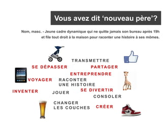 Vous avez dit ‘nouveau père’?
I N V E N T E R
E N T R E P R E N D R E
V O YAG E R
S E D I V E R T I R
PAR TAG E R
C R É E R
C H AN G E R
L E S C O U C H E S
R AC O N T E R
U N E H I S TO I R E
C O N S O L E R
S E D É PAS S E R
T R AN S M E T T R E
J O U E R
Nom, masc. - Jeune cadre dynamique qui ne quitte jamais son bureau après 19h
et file tout droit à la maison pour raconter une histoire à ses mômes.
 
