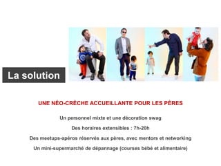 Un personnel mixte et une décoration swag
Des horaires extensibles : 7h-20h
Des meetups-apéros réservés aux pères, avec mentors et networking
Un mini-supermarché de dépannage (courses bébé et alimentaire)
UNE NÉO-CRÈCHE ACCUEILLANTE POUR LES PÈRES
La solution
 