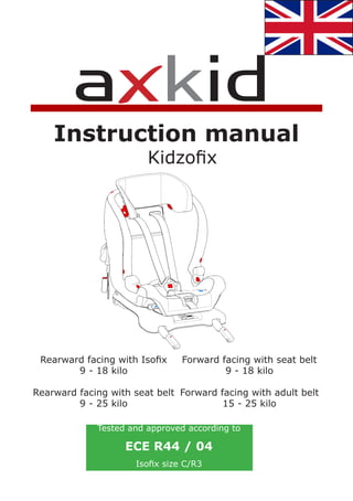 Instruction manual
                        Kidzofix




 Rearward facing with Isofix    Forward facing with seat belt
        9 - 18 kilo                      9 - 18 kilo

Rearward facing with seat belt Forward facing with adult belt
         9 - 25 kilo                    15 - 25 kilo

             Tested and approved according to

                   ECE R44 / 04
                     Isofix size C/R3
 
