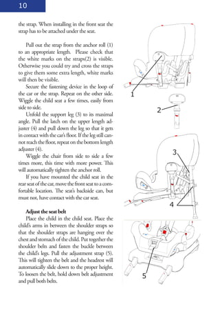 10

the strap. When installing in the front seat the
strap has to be attached under the seat.

    Pull out the strap from the anchor roll (1)
to an appropriate length. Please check that
the white marks on the straps(2) is visible.
Otherwise you could try and cross the straps
to give them some extra length, white marks
will then be visible.
    Secure the fastening device in the loop of
the car or the strap. Repeat on the other side.          1
Wiggle the child seat a few times, easily from
side to side.
                                                                 2
    Unfold the support leg (3) to its maximal
angle. Pull the latch on the upper length ad-
juster (4) and pull down the leg so that it gets
in contact with the car’s floor. If the leg still can-
not reach the floor, repeat on the bottom length
adjuster (4).
    Wiggle the chair from side to side a few
                                                                     3
times more, this time with more power. This
will automatically tighten the anchor roll.
    If you have mounted the child seat in the
rear seat of the car, move the front seat to a com-
fortable location. The seat’s backside can, but
must not, have contact with the car seat.
                                                                     4
    Adjust the seat belt
    Place the child in the child seat. Place the
child’s arms in between the shoulder straps so
that the shoulder straps are hanging over the
chest and stomach of the child. Put together the
shoulder belts and fasten the buckle between
the child’s legs. Pull the adjustment strap (5).
This will tighten the belt and the headrest will
automatically slide down to the proper height.
To loosen the belt, hold down belt adjustment                5
and pull both belts.
 