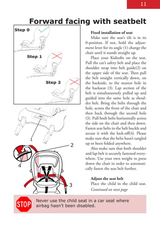 11


     Forward facing with seatbelt
Step 0
                                        Fixed installation of seat
                                        Make sure the seat’s tilt is in its
                                    0-position. If not, hold the adjust-
                                    ment lever for its angle (1) change the
                                    chair until it stands straight up.
     Step 1                             Place your Kidzofix on the seat.
                                    Pull the car’s safety belt and place the
                                    shoulder strap into belt guide(2) on
                                    the upper side of the seat. Then pull
                                    the belt straight vertically down, on
                 Step 2             the backside, to the nearest hole in
                                    the backseat (3). Lap section of the
                                    belt is simultaneously pulled up and
                                    guided into the same hole as shoul-
                                    der belt. Bring the belts through the
                                    hole, across the front of the chair and
                                    then back through the second hole
                                    (3). Pull both belts horizontally across
                                    the side on the chair and then down.
                                    Fasten seat belts in the belt buckle and
                                    secure it with the lock-off(4). Please
         1                          make sure that the belts hasn’t tangled
                                    up or been folded anywhere.
                             2
                                        Also make sure that both shoulder
                                    and lap belt is securely fastened every-
                                    where. Use your own weight to press
                                    down the chair in order to automati-
 4                                  cally fasten the seat belt further.

                                       Adjust the seat belt
                            3          Place the child in the child seat.
                                       Continued on next page

             Never use the child seat in a car seat where
             airbag hasn’t been disabled.
 