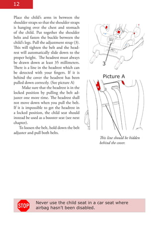 12

Place the child’s arms in between the
shoulder straps so that the shoulder straps
is hanging over the chest and stomach
of the child. Put together the shoulder
belts and fasten the buckle between the
child’s legs. Pull the adjustment strap (3).
This will tighten the belt and the head-
rest will automatically slide down to the
proper height. The headrest must always
be drawn down at least 35 millimeters.          3
There is a line in the headrest which can
be detected with your fingers. If it is
behind the cover the headrest has been           Picture A
pulled down correctly. (See picture A)
      Make sure that the headrest is in the
locked position by pulling the belt ad-
juster one more time. The headrest shall
not move down when you pull the belt.
If it is impossible to get the headrest in
a locked position, the child seat should
instead be used as a booster seat (see next
chapter).
    To loosen the belt, hold down the belt
adjuster and pull both belts.
                                               This line should be hidden
                                               behind the cover.




              Never use the child seat in a car seat where
              airbag hasn’t been disabled.
 