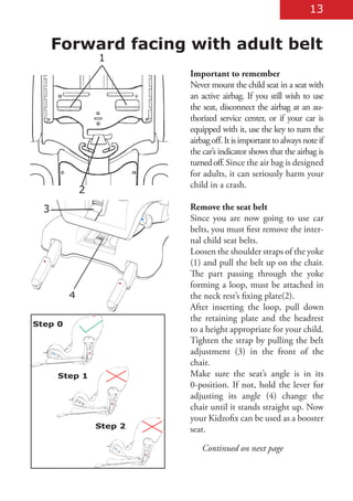 13


      Forward facing with adult belt
                 1
                          Important to remember
                          Never mount the child seat in a seat with
                          an active airbag. If you still wish to use
                          the seat, disconnect the airbag at an au-
                          thorized service center, or if your car is
                          equipped with it, use the key to turn the
                          airbag off. It is important to always note if
                          the car’s indicator shows that the airbag is
                          turned off. Since the air bag is designed
                          for adults, it can seriously harm your
                          child in a crash.
             2
  3                       Remove the seat belt
                          Since you are now going to use car
                          belts, you must first remove the inter-
                          nal child seat belts.
                          Loosen the shoulder straps of the yoke
                          (1) and pull the belt up on the chair.
                          The part passing through the yoke
                          forming a loop, must be attached in
         4                the neck rest’s fixing plate(2).
                          After inserting the loop, pull down
                          the retaining plate and the headrest
Step 0
                          to a height appropriate for your child.
                          Tighten the strap by pulling the belt
                          adjustment (3) in the front of the
                          chair.
      Step 1              Make sure the seat’s angle is in its
                          0-position. If not, hold the lever for
                          adjusting its angle (4) change the
                          chair until it stands straight up. Now
                          your Kidzofix can be used as a booster
                 Step 2   seat.

                             Continued on next page
 