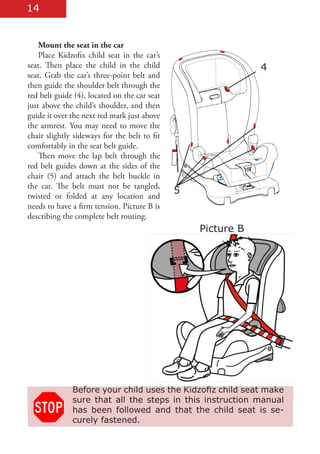 14


    Mount the seat in the car
    Place Kidzofix child seat in the car’s
seat. Then place the child in the child                       4
seat. Grab the car’s three-point belt and
then guide the shoulder belt through the
red belt guide (4), located on the car seat
just above the child’s shoulder, and then
guide it over the next red mark just above
the armrest. You may need to move the
chair slightly sideways for the belt to fit
comfortably in the seat belt guide.
    Then move the lap belt through the
red belt guides down at the sides of the
chair (5) and attach the belt buckle in
the car. The belt must not be tangled,
                                              5
twisted or folded at any location and
needs to have a firm tension. Picture B is
describing the complete belt routing.
                                                  Picture B




              Before your child uses the Kidzofiz child seat make
              sure that all the steps in this instruction manual
              has been followed and that the child seat is se-
              curely fastened.
 