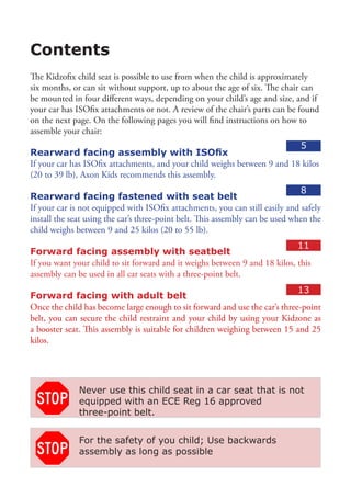 Contents
The Kidzofix child seat is possible to use from when the child is approximately
six months, or can sit without support, up to about the age of six. The chair can
be mounted in four different ways, depending on your child’s age and size, and if
your car has ISOfix attachments or not. A review of the chair’s parts can be found
on the next page. On the following pages you will find instructions on how to
assemble your chair:
                                                                          5
Rearward facing assembly with ISOfix
If your car has ISOfix attachments, and your child weighs between 9 and 18 kilos
(20 to 39 lb), Axon Kids recommends this assembly.
                                                                               8
Rearward facing fastened with seat belt
If your car is not equipped with ISOfix attachments, you can still easily and safely
install the seat using the car’s three-point belt. This assembly can be used when the
child weighs between 9 and 25 kilos (20 to 55 lb).
                                                                            11
Forward facing assembly with seatbelt
If you want your child to sit forward and it weighs between 9 and 18 kilos, this
assembly can be used in all car seats with a three-point belt.
                                                                             13
Forward facing with adult belt				
Once the child has become large enough to sit forward and use the car’s three-point
belt, you can secure the child restraint and your child by using your Kidzone as
a booster seat. This assembly is suitable for children weighing between 15 and 25
kilos.




              Never use this child seat in a car seat that is not
              equipped with an ECE Reg 16 approved
              three-point belt.


              For the safety of you child; Use backwards
              assembly as long as possible
 