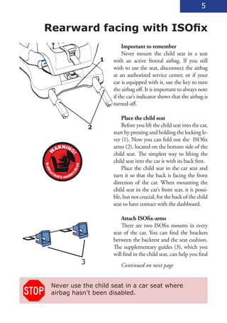 5


Rearward facing with ISOfix
                            Important to remember
                            Never mount the child seat in a seat
                   1   with an active frontal airbag. If you still
                       wish to use the seat, disconnect the airbag
                       at an authorized service center, or if your
                       car is equipped with it, use the key to turn
                       the airbag off. It is important to always note
                       if the car’s indicator shows that the airbag is
                       turned off.

                           Place the child seat
               2           Before you lift the child seat into the car,
                       start by pressing and holding the locking le-
                       ver (1). Now you can fold out the ISOfix
                       arms (2), located on the bottom side of the
                       child seat. The simplest way to lifting the
                       child seat into the car is with its back first.
                           Place the child seat in the car seat and
                       turn it so that the back is facing the front
                       direction of the car. When mounting the
                       child seat in the car’s front sear, it is possi-
                       ble, but not crucial, for the back of the child
                       seat to have contact with the dashboard.

                           Attach ISOfix-arms
                           There are two ISOfix mounts in every
                       seat of the car. You can find the brackets
                       between the backrest and the seat cushion.
                       The supplementary guides (3), which you
                       will find in the child seat, can help you find
           3              Continued on next page


 Never use the child seat in a car seat where
 airbag hasn’t been disabled.
 