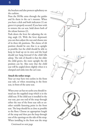 6

the brackets and also protects upholstery on
the cushion.
Press the ISOfix arms through the guides
and fix them in the car´s mounts. When
you hear a click and both indicators (1) are
green it is properly secured. If you later wish
to remove the car seat, hold down both of
                                                            2
the release buttons (2).
Push down the lever for adjusting the sit-
ting angle (3). With the lever depressed,
you can then adjust the seat and choose one
of its three tilt positions. The choice of tilt
position should be one that is as upright
as possible, but the child should be able to            1
keep its head up on its own and the head
should not hang forward if the child falls
asleep. The rule of thumb is that the older
the child grows, the more upright the tilt
position can be. Also note that the child
seat will be angled down slightly when it is
clamped and sinks into the car’s seat.

Attach the tether straps
Your car may have two eyelets in the front          3
seat rails, or when mounting in the front
seat, in front of the same seat.

When your car has no eyelet you should in-
stead use the supplied strap which is in the
child seat. If the child seat is installed in the
rear seat, put one end of the strap through
either the rear of the front seat rails or an-
other suitable fastening point in the front
seat. The loop should be as close as possible
to the floor. Choose an appropriate length
of the strap and then put the loop through
one of the openings on the side of the strap.
When installing in the front seat the strap
    Continued on next page
 