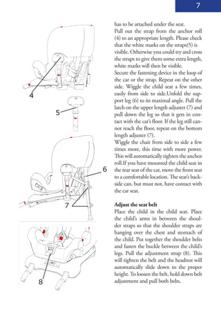 7

                    has to be attached under the seat.
                    Pull out the strap from the anchor roll
                    (4) to an appropriate length. Please check
                    that the white marks on the straps(5) is
                    visible. Otherwise you could try and cross
                    the straps to give them some extra length,
                    white marks will then be visible.
                    Secure the fastening device in the loop of
                    the car or the strap. Repeat on the other
                    side. Wiggle the child seat a few times,
4                   easily from side to side.Unfold the sup-
                    port leg (6) to its maximal angle. Pull the
                    latch on the upper length adjuster (7) and
        5           pull down the leg so that it gets in con-
                    tact with the car’s floor. If the leg still can-
                    not reach the floor, repeat on the bottom
                    length adjuster (7).
                    Wiggle the chair from side to side a few
                    times more, this time with more power.
                    This will automatically tighten the anchor
                    roll.If you have mounted the child seat in
                6   the rear seat of the car, move the front seat
                    to a comfortable location. The seat’s back-
                    side can, but must not, have contact with
                    the car seat.

            7       Adjust the seat belt
                    Place the child in the child seat. Place
                    the child’s arms in between the shoul-
                    der straps so that the shoulder straps are
                    hanging over the chest and stomach of
                    the child. Put together the shoulder belts
                    and fasten the buckle between the child’s
                    legs. Pull the adjustment strap (8). This
                    will tighten the belt and the headrest will
                    automatically slide down to the proper
                    height. To loosen the belt, hold down belt
    8               adjustment and pull both belts.
 