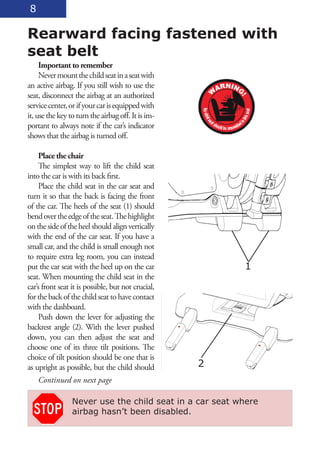 8

Rearward facing fastened with
seat belt
     Important to remember
     Never mount the child seat in a seat with
an active airbag. If you still wish to use the
seat, disconnect the airbag at an authorized
service center, or if your car is equipped with
it, use the key to turn the airbag off. It is im-
portant to always note if the car’s indicator
shows that the airbag is turned off.

     Place the chair
     The simplest way to lift the child seat
into the car is with its back first.
     Place the child seat in the car seat and
turn it so that the back is facing the front
of the car. The heels of the seat (1) should
bend over the edge of the seat. The highlight
on the side of the heel should align vertically
with the end of the car seat. If you have a
small car, and the child is small enough not
to require extra leg room, you can instead
put the car seat with the heel up on the car             1
seat. When mounting the child seat in the
car’s front seat it is possible, but not crucial,
for the back of the child seat to have contact
with the dashboard.
     Push down the lever for adjusting the
backrest angle (2). With the lever pushed
down, you can then adjust the seat and
choose one of its three tilt positions. The
choice of tilt position should be one that is
as upright as possible, but the child should        2
    Continued on next page

                 Never use the child seat in a car seat where
                 airbag hasn’t been disabled.
 