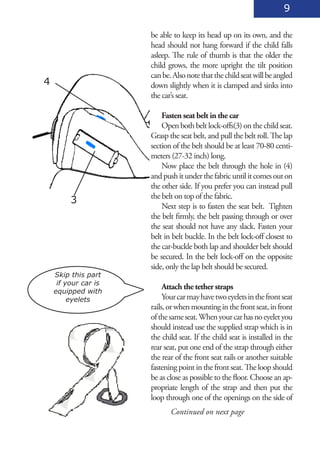 9

                      be able to keep its head up on its own, and the
                      head should not hang forward if the child falls
                      asleep. The rule of thumb is that the older the
                      child grows, the more upright the tilt position
                      can be. Also note that the child seat will be angled
4                     down slightly when it is clamped and sinks into
                      the car’s seat.

                          Fasten seat belt in the car
                          Open both belt lock-offs(3) on the child seat.
                      Grasp the seat belt, and pull the belt roll. The lap
                      section of the belt should be at least 70-80 centi-
                      meters (27-32 inch) long.
                          Now place the belt through the hole in (4)
                      and push it under the fabric until it comes out on
                      the other side. If you prefer you can instead pull
                      the belt on top of the fabric.
         3
                          Next step is to fasten the seat belt. Tighten
                      the belt firmly, the belt passing through or over
                      the seat should not have any slack. Fasten your
                      belt in belt buckle. In the belt lock-off closest to
                      the car-buckle both lap and shoulder belt should
                      be secured. In the belt lock-off on the opposite
                      side, only the lap belt should be secured.
    Skip this part
     if your car is
                           Attach the tether straps
    equipped with
         eyelets           Your car may have two eyelets in the front seat
                      rails, or when mounting in the front seat, in front
                      of the same seat. When your car has no eyelet you
                      should instead use the supplied strap which is in
                      the child seat. If the child seat is installed in the
                      rear seat, put one end of the strap through either
                      the rear of the front seat rails or another suitable
                      fastening point in the front seat. The loop should
                      be as close as possible to the floor. Choose an ap-
                      propriate length of the strap and then put the
                      loop through one of the openings on the side of
                             Continued on next page
 