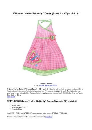 Kidzone “Halter Butterfly” Dress (Sizes 4 – 6X) – pink, 6




                                                listprice : $ 10.00
                                        Price : Click to check low price !!!

Kidzone “Halter Butterfly” Dress (Sizes 4 – 6X) – pink, 6 – Give her a lovely look for sunny weather with this
Kidzone dress! It features a halter tie, crisscross chest, A-line cut, and a zipper in back. The light cotton has
gingham print and polka dot trim. Adorable butterfly appliques add a lovely touch. 100% Cotton Machine Wash
Cold Made in China
See Details

FEATURED Kidzone “Halter Butterfly” Dress (Sizes 4 – 6X) – pink, 6
       100% Cotton
       Machine Wash Cold
       Made in China

You MUST HAVE this AWASOME Product, be sure order now to SPECIAL PRICE. Get

The best cheapest price on the web we have searched. ClickHere
 