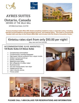 AYRES SUITES 
Ontario, Canada 
ONTARIO AT THE MILLS MALL 
4370 Mills Circle Ontario, CA 91764 
A luxury boutique hotel offers KIE clients everything needed to enjoy a corporate outing, including 
upscale accommodations and personalized services, and meeting space. This hotel is conveniently 
located right next door to the Ontario Mills Mall, and minutes from the Ontario Convention Center. 
Kintetsu rates start from only $93.00 per night! 
(Reg. rates start from $129.00) 
ACCOMMODATIONS & KIE AMENITIES: 
134 Studio Suites & 6 Deluxe Suites 
 Complimentary full breakfast 
 Complimentary morning newspaper 
 High-speed Internet access24-Hou r airport shuttle 
 Outdoor courtyard pool & spa 
 Evening refreshments 
 Meeting & event space 
 Mini refrigerator & coffee maker 
 Business center 
 Iron and ironing board, hair dryer 
 Heated pool & spa 
 Valet & laundry service 
 Fitness center 
PLEASE CALL 1-800-CALLKIE FOR RESERVATIONS AND INFORMATION! 
