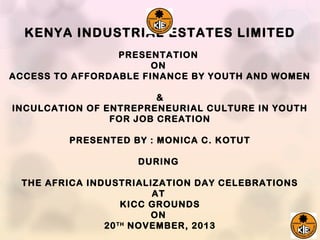 KENYA INDUSTRIAL ESTATES LIMITED
PRESENTATION
ON
ACCESS TO AFFORDABLE FINANCE BY YOUTH AND WOMEN
&
INCULCATION OF ENTREPRENEURIAL CULTURE IN YOUTH
FOR JOB CREATION
PRESENTED BY : MONICA C. KOTUT
DURING
THE AFRICA INDUSTRIALIZATION DAY CELEBRATIONS
AT
KICC GROUNDS
ON
20 TH NOVEMBER, 2013

 