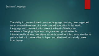 Japanese Language:
The ability to communicate in another language has long been regarded
as an essential element of a well-rounded education in the World.
Language and communication are at the heart of the human
experience.Studying Japanese brings career opportunities for
international business. Nepalese students enroll for this course in order to
get admission to universities in Japan and start work and study career
from Japan.
 