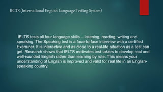 IELTS (International English Language Testing System)
IELTS tests all four language skills – listening, reading, writing and
speaking. The Speaking test is a face-to-face interview with a certified
Examiner. It is interactive and as close to a real-life situation as a test can
get. Research shows that IELTS motivates test-takers to develop real and
well-rounded English rather than learning by rote. This means your
understanding of English is improved and valid for real life in an English-
speaking country.
 