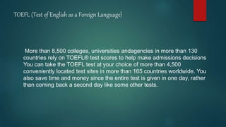 TOEFL (Test of English as a Foreign Language)
More than 8,500 colleges, universities andagencies in more than 130
countries rely on TOEFL® test scores to help make admissions decisions
You can take the TOEFL test at your choice of more than 4,500
conveniently located test sites in more than 165 countries worldwide. You
also save time and money since the entire test is given in one day, rather
than coming back a second day like some other tests.
 